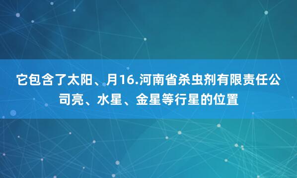 它包含了太阳、月16.河南省杀虫剂有限责任公司亮、水星、金星等行星的位置