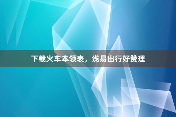 下载火车本领表，浅易出行好赞理